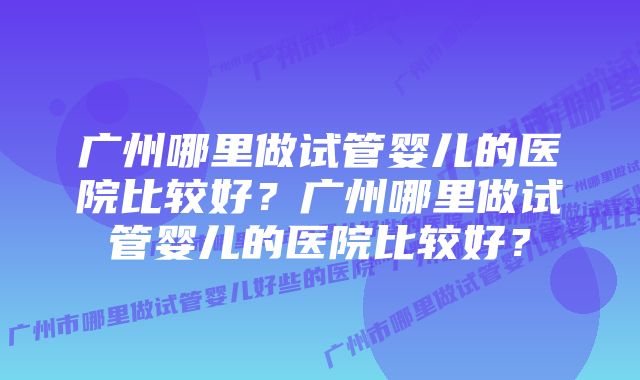 广州哪里做试管婴儿的医院比较好？广州哪里做试管婴儿的医院比较好？