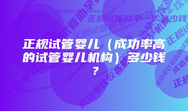 正规试管婴儿（成功率高的试管婴儿机构）多少钱？