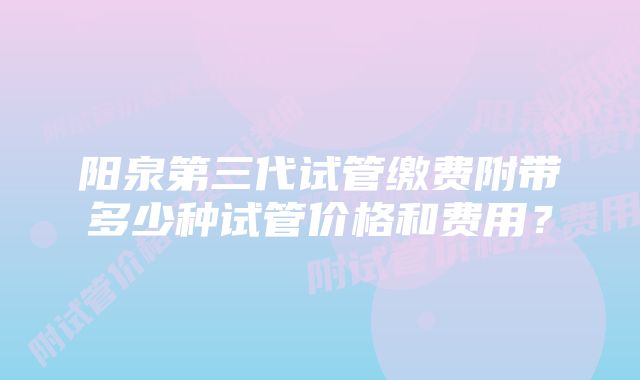 阳泉第三代试管缴费附带多少种试管价格和费用？