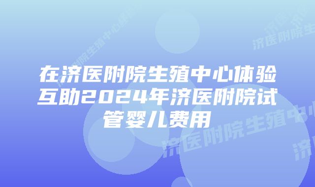 在济医附院生殖中心体验互助2024年济医附院试管婴儿费用