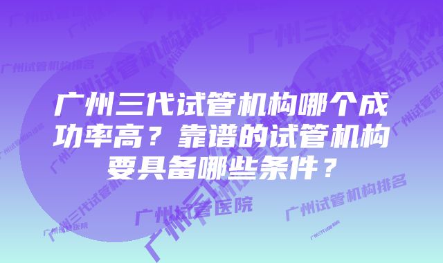 广州三代试管机构哪个成功率高？靠谱的试管机构要具备哪些条件？