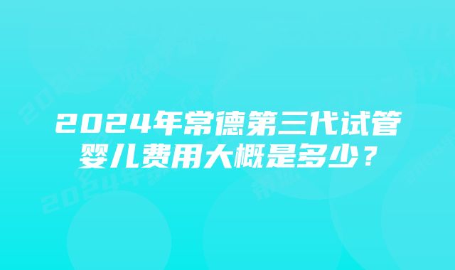 2024年常德第三代试管婴儿费用大概是多少？