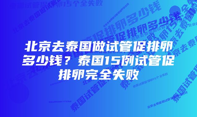 北京去泰国做试管促排卵多少钱？泰国15例试管促排卵完全失败