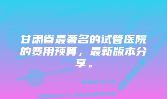 甘肃省最著名的试管医院的费用预算，最新版本分享。