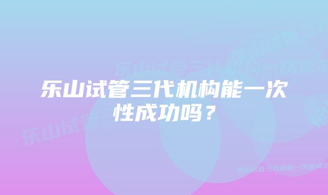 乐山试管三代机构能一次性成功吗？