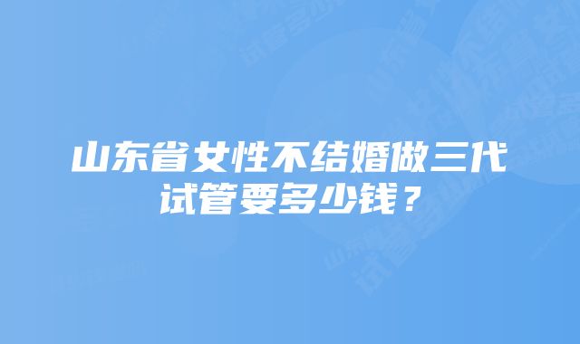 山东省女性不结婚做三代试管要多少钱？