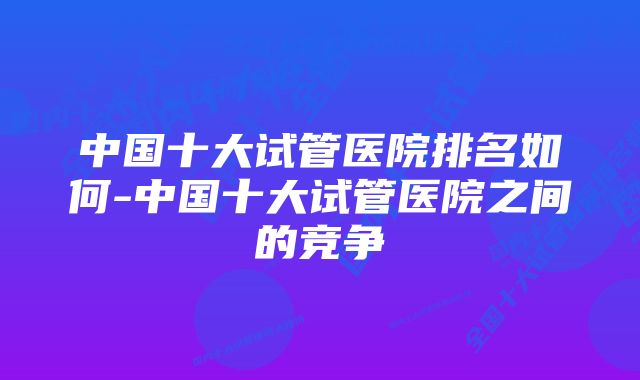 中国十大试管医院排名如何-中国十大试管医院之间的竞争