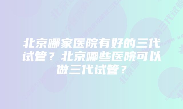 北京哪家医院有好的三代试管？北京哪些医院可以做三代试管？