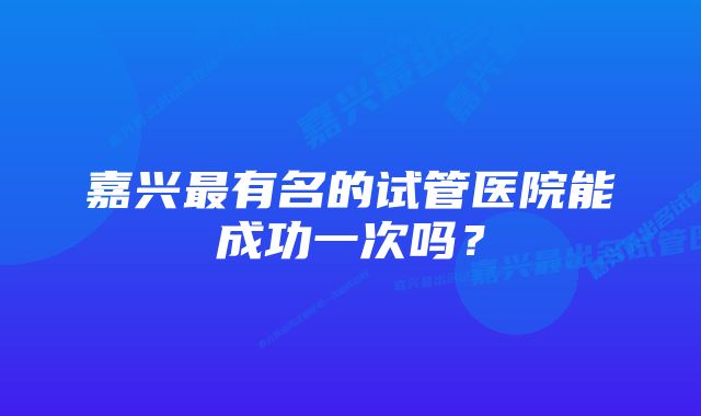 嘉兴最有名的试管医院能成功一次吗？