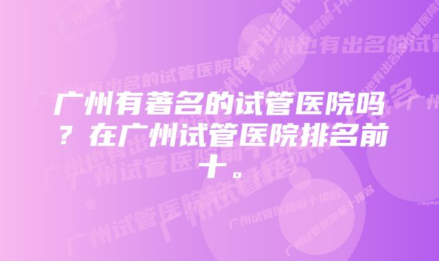 广州有著名的试管医院吗？在广州试管医院排名前十。