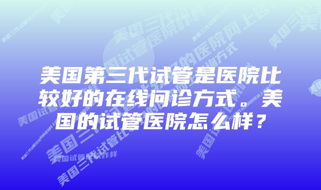 美国第三代试管是医院比较好的在线问诊方式。美国的试管医院怎么样？