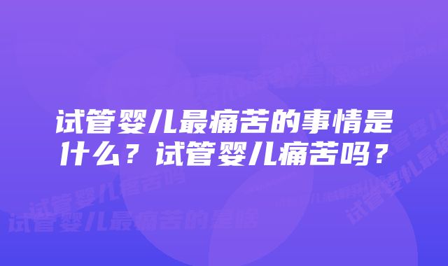 试管婴儿最痛苦的事情是什么？试管婴儿痛苦吗？