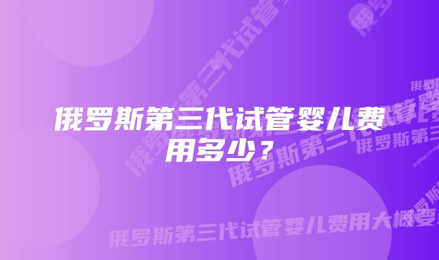 俄罗斯第三代试管婴儿费用多少？