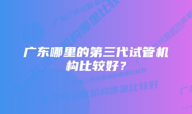 广东哪里的第三代试管机构比较好？