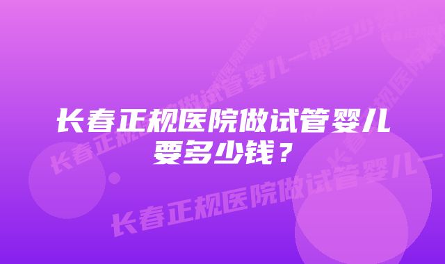 长春正规医院做试管婴儿要多少钱？