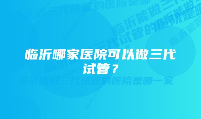 临沂哪家医院可以做三代试管？