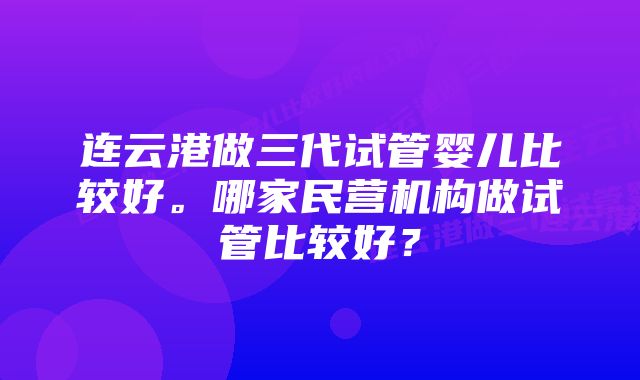 连云港做三代试管婴儿比较好。哪家民营机构做试管比较好？