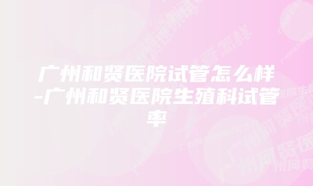 广州和贤医院试管怎么样-广州和贤医院生殖科试管率