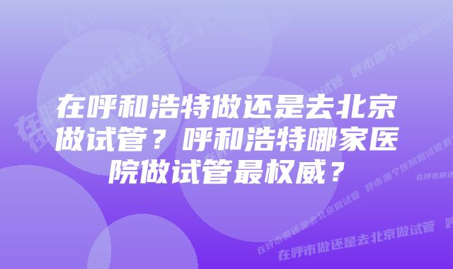 在呼和浩特做还是去北京做试管？呼和浩特哪家医院做试管最权威？