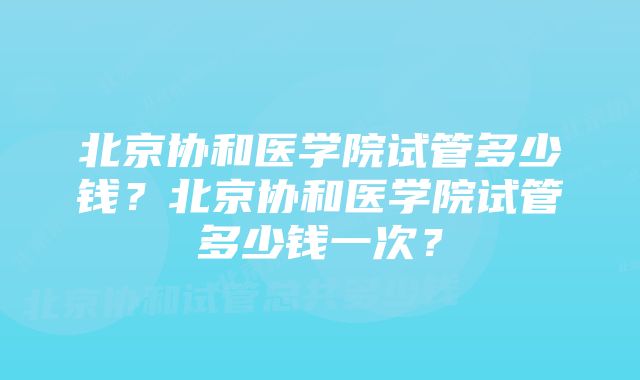 北京协和医学院试管多少钱？北京协和医学院试管多少钱一次？