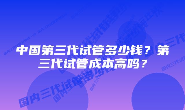 中国第三代试管多少钱？第三代试管成本高吗？