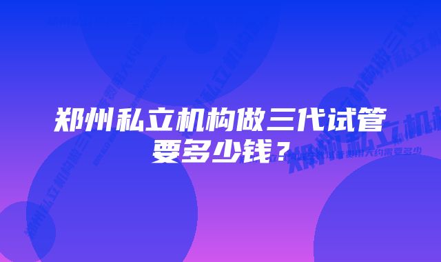 郑州私立机构做三代试管要多少钱？