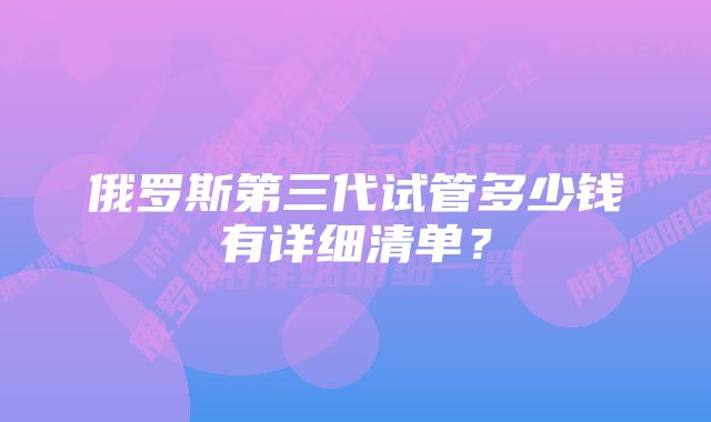 俄罗斯第三代试管多少钱有详细清单？