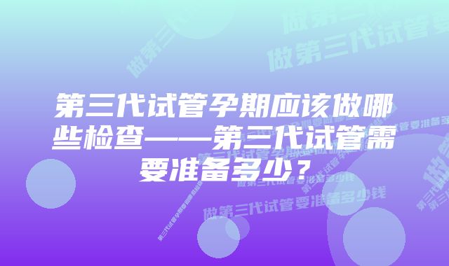 第三代试管孕期应该做哪些检查——第三代试管需要准备多少？