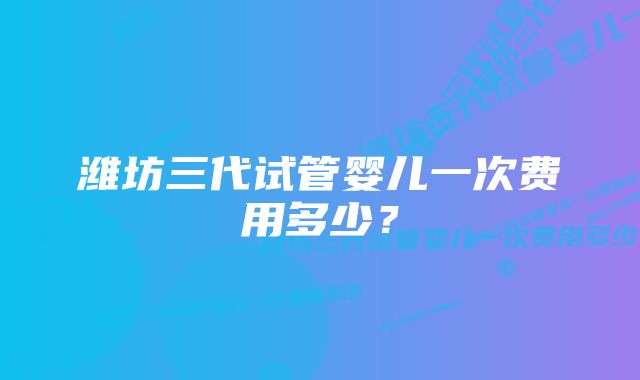 潍坊三代试管婴儿一次费用多少？