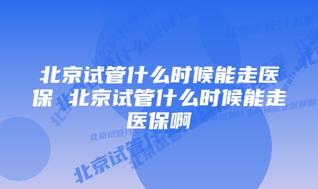 北京试管什么时候能走医保 北京试管什么时候能走医保啊