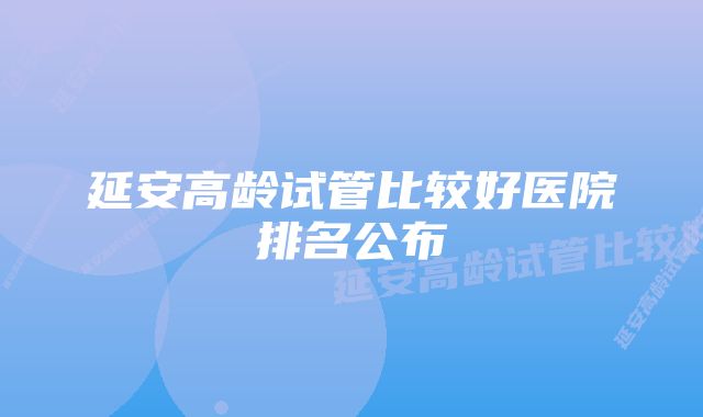 延安高龄试管比较好医院排名公布