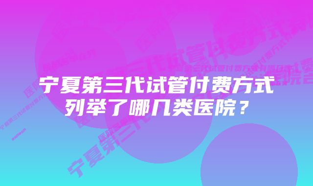 宁夏第三代试管付费方式列举了哪几类医院？