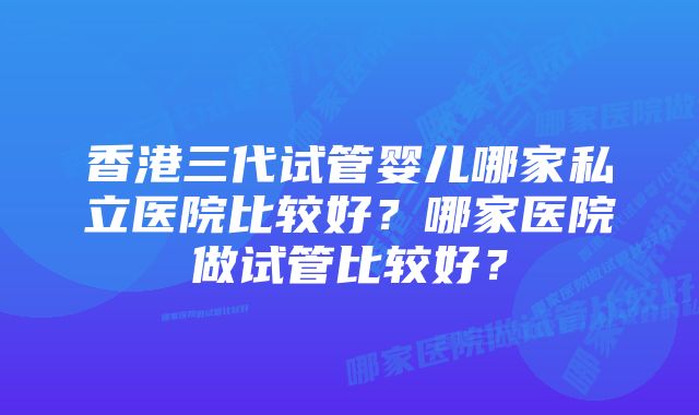 香港三代试管婴儿哪家私立医院比较好？哪家医院做试管比较好？