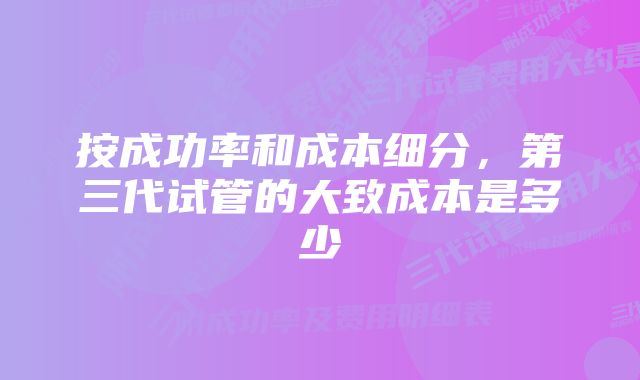 按成功率和成本细分，第三代试管的大致成本是多少