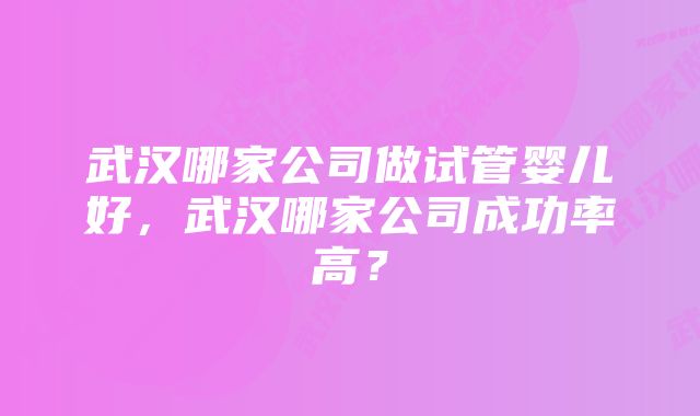 武汉哪家公司做试管婴儿好，武汉哪家公司成功率高？