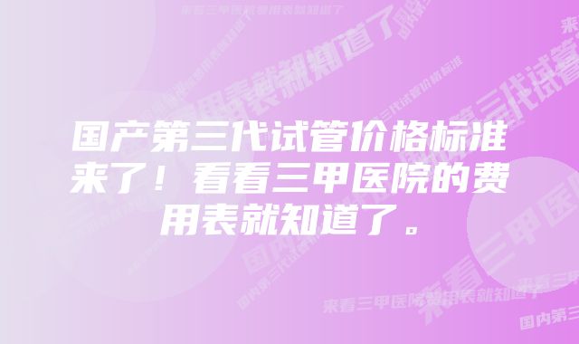 国产第三代试管价格标准来了！看看三甲医院的费用表就知道了。