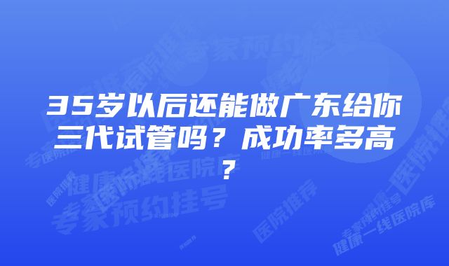 35岁以后还能做广东给你三代试管吗？成功率多高？