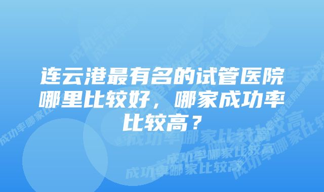 连云港最有名的试管医院哪里比较好，哪家成功率比较高？