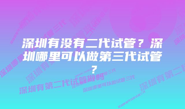 深圳有没有二代试管？深圳哪里可以做第三代试管？