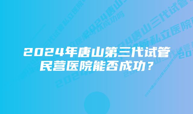 2024年唐山第三代试管民营医院能否成功？