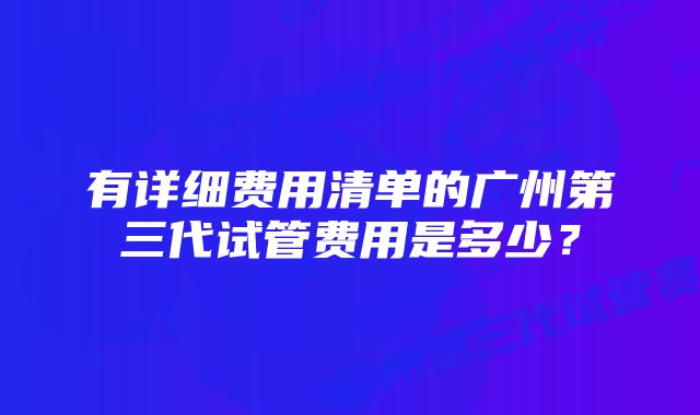 有详细费用清单的广州第三代试管费用是多少？