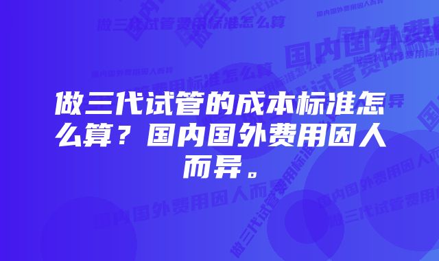 做三代试管的成本标准怎么算？国内国外费用因人而异。