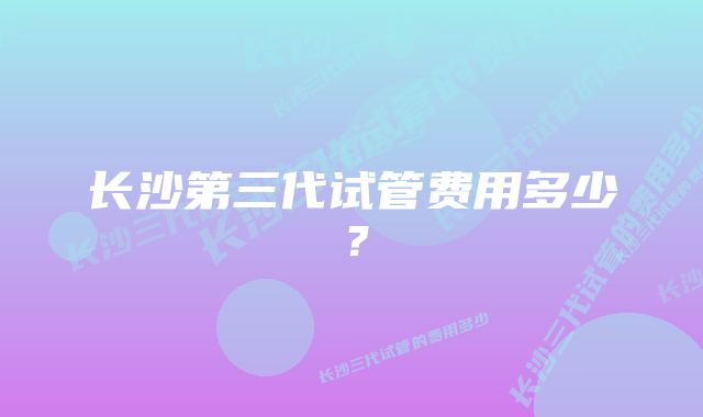 长沙第三代试管费用多少？