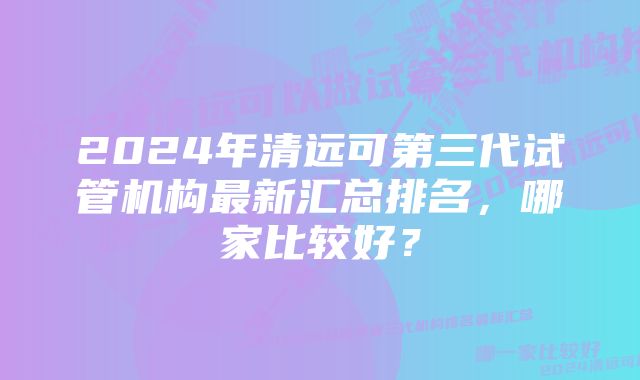 2024年清远可第三代试管机构最新汇总排名，哪家比较好？