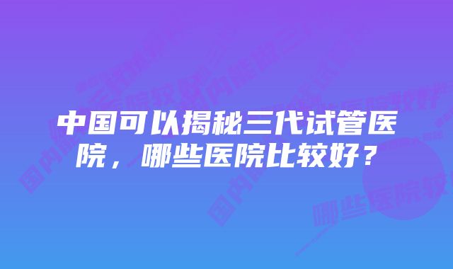 中国可以揭秘三代试管医院，哪些医院比较好？