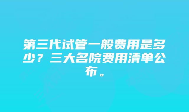 第三代试管一般费用是多少？三大名院费用清单公布。