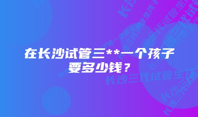 在长沙试管三**一个孩子要多少钱？