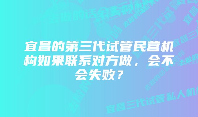 宜昌的第三代试管民营机构如果联系对方做，会不会失败？