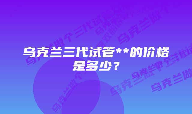 乌克兰三代试管**的价格是多少？