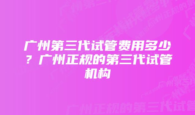 广州第三代试管费用多少？广州正规的第三代试管机构